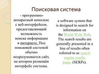 Поисковая система 
- программно- 
аппаратный комплекс 
с веб-интерфейсом, 
предоставляющий 
возможность 
поиска информации 
в интернете. Под 
поисковой системой 
обычно 
подразумевается сайт, 
на котором размещён 
интерфейс системы. 
a software system that 
is designed to search for 
information on 
theWorld Wide Web. 
The search results are 
generally presented in a 
line of results often 
referred to as search 
engine results 
pages (SERPs). 
 