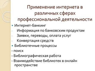 Применение интернета в 
различных сферах 
профессиональной деятельности 
 Интернет-банкинг 
- Информация по банковским продуктам 
- Заявки, переводы, оплата услуг 
- Конвертация средств 
 Библиотечные процессы 
- поиск 
- Библиографическая работа 
- Взаимодействие библиотек в онлайн 
пространстве 
 