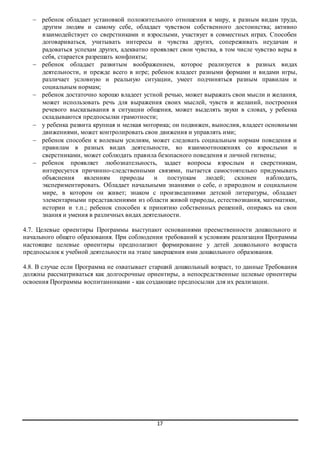  ребенок обладает установкой положительного отношения к миру, к разным видам труда, 
другим людям и самому себе, обладает чувством собственного достоинства; активно 
взаимодействует со сверстниками и взрослыми, участвует в совместных играх. Способен 
договариваться, учитывать интересы и чувства других, сопереживать неудачам и 
радоваться успехам других, адекватно проявляет свои чувства, в том числе чувство веры в 
себя, старается разрешать конфликты; 
 ребенок обладает развитым воображением, которое реализуется в разных видах 
деятельности, и прежде всего в игре; ребенок владеет разными формами и видами игры, 
различает условную и реальную ситуации, умеет подчиняться разным правилам и 
социальным нормам; 
 ребенок достаточно хорошо владеет устной речью, может выражать свои мысли и желания, 
может использовать речь для выражения своих мыслей, чувств и желаний, построения 
речевого высказывания в ситуации общения, может выделять звуки в словах, у ребенка 
складываются предпосылки грамотности; 
 у ребенка развита крупная и мелкая моторика; он подвижен, вынослив, владеет основны ми 
движениями, может контролировать свои движения и управлять ими; 
 ребенок способен к волевым усилиям, может следовать социальным нормам поведения и 
правилам в разных видах деятельности, во взаимоотношениях со взрослыми и 
сверстниками, может соблюдать правила безопасного поведения и личной гигиены; 
 ребенок проявляет любознательность, задает вопросы взрослым и сверстникам, 
интересуется причинно-следственными связями, пытается самостоятельно придумывать 
объяснения явлениям природы и поступкам людей; склонен н аблюдать, 
экспериментировать. Обладает начальными знаниями о себе, о природном и социальном 
мире, в котором он живет; знаком с произведениями детской литературы, обладает 
элементарными представлениями из области живой природы, естествознания, математики, 
истории и т.п.; ребенок способен к принятию собственных решений, опираясь на свои 
знания и умения в различных видах деятельности. 
4.7. Целевые ориентиры Программы выступают основаниями преемственности дошкольного и 
начального общего образования. При соблюдении требований к условиям реализации Программы 
настоящие целевые ориентиры предполагают формирование у детей дошкольного возраста 
предпосылок к учебной деятельности на этапе завершения ими дошкольного образования. 
4.8. В случае если Программа не охватывает старший дошкольный возраст, то данные Требования 
должны рассматриваться как долгосрочные ориентиры, а непосредственные целевые ориентиры 
освоения Программы воспитанниками - как создающие предпосылки для их реализации. 
17 
 
