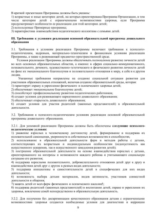 В краткой презентации Программы должны быть указаны: 
1) возрастные и иные категории детей, на которых ориентирована Программа Организации, в том 
числе категории детей с ограниченными возможностями здоровья, если Программа 
предусматривает особенности ее реализации для этой категории детей; 
2) используемые Примерные программы; 
3) характеристика взаимодействия педагогического коллектива с семьями детей. 
III. Требования к условиям реализации основной образовательной программы дошкольного 
образования 
3.1. Требования к условиям реализации Программы включают требования к психолого- 
педагогическим, кадровым, материально-техническим и финансовым условиям реализации 
Программы, а также к развивающей предметно-пространственной среде. 
Условия реализации Программы должны обеспечивать полноц енное развитие личности детей 
во всех основных образовательных областях, а именно: в сферах социально-коммуникативного, 
познавательного, речевого, художественно-эстетического и физического развития личности детей 
на фоне их эмоционального благополучия и положительного отношения к миру, к себе и к другим 
людям. 
Указанные требования направлены на создание социальной ситуации развития для 
участников образовательных отношений, включая создание образовательной среды, которая: 
1) гарантирует охрану и укрепление физического и психического здоровья детей; 
2) обеспечивает эмоциональное благополучие детей; 
3) способствует профессиональному развитию педагогических работников; 
4) создает условия для развивающего вариативного дошкольного образования; 
5) обеспечивает открытость дошкольного образования; 
6) создает условия для участия родителей (законных представителей) в образовательной 
деятельности. 
3.2. Требования к психолого-педагогическим условиям реализации основной образовательной 
программы дошкольного образования. 
3.2.1. Для успешной реализации Программы должны быть обеспечены следующие психолого- 
педагогические условия: 
1) уважение взрослых к человеческому достоинству детей, формирование и поддержка их 
положительной самооценки, уверенности в собственных возможностях и способностях; 
2) использование в образовательной деятельности форм и методов работы с детьми, 
соответствующих их возрастным и индивидуальным особенностям (недопустимость как 
искусственного ускорения, так и искусственного замедления развития детей); 
3) построение образовательной деятельности на основе взаимодействия взрослых с детьми, 
ориентированного на интересы и возможности каждого ребенка и учитывающего социальную 
ситуацию его развития; 
4) поддержка взрослыми положительного, доброжелательн ого отношения детей друг к другу и 
взаимодействия детей друг с другом в разных видах деятельности; 
5) поддержка инициативы и самостоятельности детей в специфических для них видах 
деятельности; 
6) возможность выбора детьми материалов, видов активности, участников совместной 
деятельности и общения; 
7) защита детей от всех форм физического и психического насилия5; 
8) поддержка родителей (законных представителей) в воспитании детей, охране и укреплении их 
здоровья, вовлечение семей непосредственно в образовательную деятельность. 
3.2.2. Для получения без дискриминации качественного образования детьми с ограниченными 
возможностями здоровья создаются необходимые условия для диагностики и коррекции 
9 
 