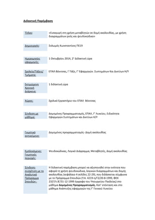 Διδακτική Παρέμβαση 
Τίτλος: 
«Εισαγωγή στη χρήση μεταβλητών σε δομή ακολουθίας, με χρήση διαγραμμάτων ροής και ψευδοκώδικα» 
Δημιουργός: 
Σολωμός Κωνσταντίνος ΠΕ19 
Ημερομηνίες εφαρμογής: 
1 Οκτωβρίου 2014, 2η Διδακτική ώρα 
Σχολείο/Τάξεις/ Τμήματα: 
ΕΠΑΛ Βόνιτσας, Γ Τάξη, Γ’ Εφαρμογών. Συστημάτων Και Δικτύων Η/Υ 
Εκτιμώμενη Χρονική Διάρκεια: 
1 διδακτική ώρα 
Χώρος: 
Σχολικό Εργαστήριο του ΕΠΑΛ Βόνιτσας 
Σύνδεση με μάθημα: 
Δομημένος Προγραμματισμός, ΕΠΑΛ, Γ’ Λυκείου, Ειδικότητα Εφαρμογών Συστημάτων και Δικτύων Η/Υ 
Γνωστικό αντικείμενο: 
Δομημένος προγραμματισμός- Δομή ακολουθίας 
Εμπλεκόμενες Γνωστικές περιοχές: 
Ψευδοκώδικας, Λογικό Διάγραμμα, Μεταβλητές, Δομή ακολουθίας 
Σύνδεση- συσχέτιση με το Αναλυτικό Πρόγραμμα Σπουδών : 
Η διδακτική παρέμβαση μπορεί να αξιοποιηθεί στην ενότητα που αφορά τη χρήση ψευδοκώδικα, λογικών διαγραμμάτων και δομής ακολουθίας (κεφάλαιο 4 σελίδες 22-29), που διδάσκεται σύμφωνα με το Πρόγραμμα Σπουδών (Υ.Α. 4219-η/Γ2/20-8-1999, ΦΕΚ 2327/τ.Β'/31-12-1999 έγγραφο του Υπουργείου Παιδείας) στο μάθημα Δομημένος Προγραμματισμός. Κατ’ επέκταση και στο μάθημα Ανάπτυξης εφαρμογών της Γ’ Γενικού Λυκείου 
 