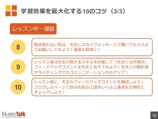 学習効果を最⼤大化する10のコツ（3/3）
10
聞き取れない時は、先⽣生にスカイプメッセージで書いてもらうよ
うお願いしてみよう！復復習も簡単に！8
レッスン中・復復習
レッスン後は先⽣生の教えるスキルを評価して（先⽣生には⾮非開⽰示）、
フィードバックコメントを先⽣生に伝えてみよう！先⽣生との親近感
やライティングでのコミュニケーション⼒力力もアップ！
9
レッスン後に、先⽣生のフィードバックコメントを確認しよう！
プログレスページで⾃自分の弱点と語学レベル上達度度を定期的に
チェックしよう！
10
 
