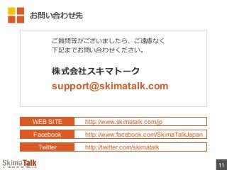 お問い合わせ先
11
WEB SITE
Facebook
Twitter
http://www.skimatalk.com/jp
http://www.facebook.com/SkimaTalkJapan
http://twitter.com/skimatalk
ご質問等がございましたら、ご遠慮なく
下記までお問い合わせください。
株式会社スキマトーク
support@skimatalk.com
 