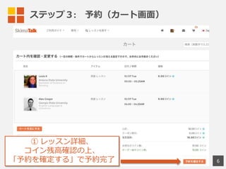 ステップ４: 　予約確認からレッスン受講まで
1)  メール確認
 　 　- 予約後、送信される予約確認メールを確認。
 　 　- 先⽣生の都合が悪くなった場合、キャンセルの
 　 　    メールが送付されます。あわせてご確認ください。
2) レッスン前にマイページで確認
 　 　- 「マイページ」から「レッスン予約状況」を確認
 　 　- 「レッスン予約状況」からキャンセルも可能です
3) スカイプを起動して、スタンバイ
 　 　レッスン5分前にスカイプを⽴立立ち上げて、
 　 　先⽣生からのコールをお待ち下さい。
お使いのPCやスマホに、予めスカイプを
インストールしてご利利⽤用ください
6
 