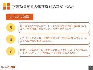 学習効果を最⼤大化する10のコツ（2/3）
9
⾃自⼰己紹介⽂文を充実させて、レッスン冒頭の⾃自⼰己紹介時間を短くし
よう！学習⽬目標と学びたいこともそこで伝えよう！5
レッスン準備
スキマトークメッセージ機能を使って、事前に先⽣生に対して、ど
んどん具体的な要望を出そう！6
⽬目指すべき英語⼒力力、⾃自分が⾝身につけたいスキルにあった学習コン
テンツをスキマトーク学習コースを使って⾒見見つけよう！7
 