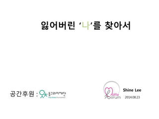 잃어버린 ‘나’를 찾아서 
Shine Lee 
2014.08.23 공간후원 : 
 