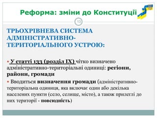 Реформа: зміни до Конституції 
ТРЬОХРІВНЕВА СИСТЕМА АДМІНІСТРАТИВНО- ТЕРИТОРІАЛЬНОГО УСТРОЮ: 
 У статті 133 (розділ ІХ) чітко визначено адміністративно-територіальні одиниці: регіони, райони, громади 
 Вводиться визначення громади (адміністративно- територіальна одиниця, яка включає один або декілька населених пункти (село, селище, місто), а також прилеглі до них території - повсюдність) 
13  