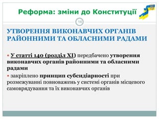 Реформа: зміни до Конституції 
УТВОРЕННЯ ВИКОНАВЧИХ ОРГАНІВ РАЙОННИМИ ТА ОБЛАСНИМИ РАДАМИ 
 У статті 140 (розділ ХІ) передбачено утворення виконавчих органів районними та обласними радами 
 закріплено принцип субсидіарності при розмежуванні повноважень у системі органів місцевого самоврядування та їх виконавчих органів 
14  
