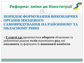 Реформа: зміни до Конституції 
ПОРЯДОК ФОРМУВАННЯ ВИКОНАВЧИХ ОРГАНІВ МІСЦЕВОГО САМОВРЯДУВАННЯ НА РАЙОННОМУ ТА ОБЛАСНОМУ РІВНІ 
 У статті 141 пропонується обирати обласними та районними радами голів відповідних рад, які очолюють та формують їх виконавчі комітети 
15  