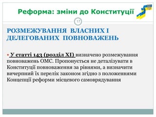 Реформа: зміни до Конституції 
РОЗМЕЖУВАННЯ ВЛАСНИХ І ДЕЛЕГОВАНИХ ПОВНОВАЖЕНЬ 
 У статті 143 (розділ ХІ) визначено розмежування повноважень ОМС. Пропонується не деталізувати в Конституції повноваження за рівнями, а визначити вичерпний їх перелік законом згідно з положеннями Концепції реформи місцевого самоврядування 
17  