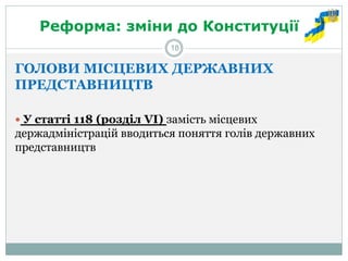Реформа: зміни до Конституції 
ГОЛОВИ МІСЦЕВИХ ДЕРЖАВНИХ ПРЕДСТАВНИЦТВ 
 У статті 118 (розділ VІ) замість місцевих держадміністрацій вводиться поняття голів державних представництв 
18  
