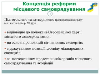 Концепція реформи місцевого самоврядування 
Підготовлено та затверджено (розпорядження Уряду від 1 квітня 2014 р. № 333): 
 відповідно до положень Європейської хартії місцевого самоврядування; 
 на основі пропозицій вітчизняних експертів; 
 з урахуванням позиції і досвіду міжнародних експертів; 
 за погодженням представників органів місцевого самоврядування та асоціацій 
5  
