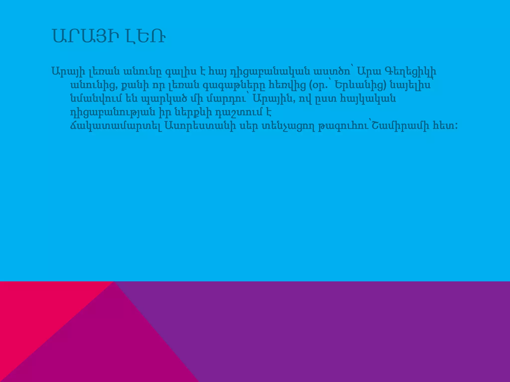 ԱՐԱՅԻ ԼԵՌ 
Արայի լեռան անունը գալիս է հայ դիցաբանական աստծո՝ Արա Գեղեցիկի 
անունից, քանի որ լեռան գագաթները հեռվից (օր.՝ Երևանից) նայելիս՝ 
նմանվում են պարկած մի մարդու՝ Արային, ով ըստ հայկական 
դիցաբանության իր ներքևի դաշտում է 
ճակատամարտել Ասորեստանի սեր տենչացող թագուհու՝Շամիրամի հետ: 
 