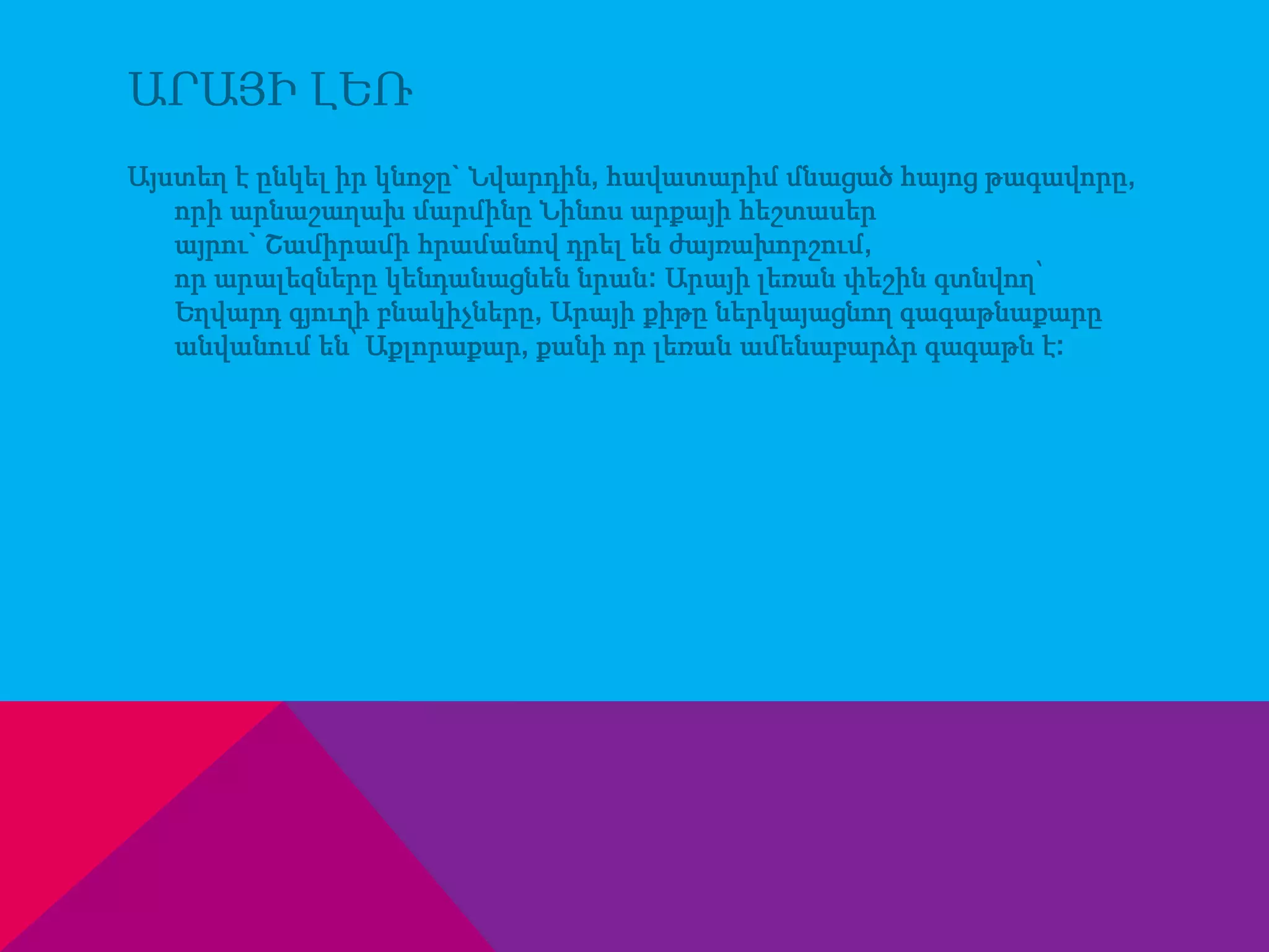 ԱՐԱՅԻ ԼԵՌ 
Այստեղ է ընկել իր կնոջը` Նվարդին, հավատարիմ մնացած հայոց թագավորը, 
որի արնաշաղախ մարմինը Նինոս արքայի հեշտասեր 
այրու` Շամիրամի հրամանով դրել են ժայռախորշում, 
որ արալեզները կենդանացնեն նրան: Արայի լեռան փեշին գտնվող՝ 
Եղվարդ գյուղի բնակիչները, Արայի քիթը ներկայացնող գագաթնաքարը 
անվանում են՝ Աքլորաքար, քանի որ լեռան ամենաբարձր գագաթն է: 
 