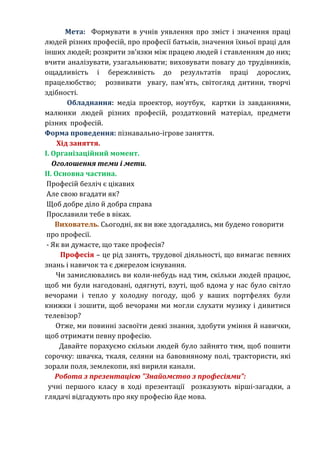 Мета: Формувати в учнів уявлення про зміст і значення праці 
людей різних професій, про професії батьків, значення їхньої праці для 
інших людей; розкрити зв’язки між працею людей і ставленням до них; 
вчити аналізувати, узагальнювати; виховувати повагу до трудівників, 
ощадливість і бережливість до результатів праці дорослих, 
працелюбство; розвивати увагу, пам'ять, світогляд дитини, творчі 
здібності. 
Обладнання: медіа проектор, ноутбук, картки із завданнями, 
малюнки людей різних професій, роздатковий матеріал, предмети 
різних професій. 
Форма проведення: пізнавально-ігрове заняття. 
Хід заняття. 
І. Організаційний момент. 
Оголошення теми і мети. 
ІІ. Основна частина. 
Професій безліч є цікавих 
Але свою вгадати як? 
Щоб добре діло й добра справа 
Прославили тебе в віках. 
Вихователь. Сьогодні, як ви вже здогадались, ми будемо говорити 
про професії. 
- Як ви думаєте, що таке професія? 
Професія – це рід занять, трудової діяльності, що вимагає певних 
знань і навичок та є джерелом існування. 
Чи замислювались ви коли-небудь над тим, скільки людей працює, 
щоб ми були нагодовані, одягнуті, взуті, щоб вдома у нас було світло 
вечорами і тепло у холодну погоду, щоб у ваших портфелях були 
книжки і зошити, щоб вечорами ми могли слухати музику і дивитися 
телевізор? 
Отже, ми повинні засвоїти деякі знання, здобути уміння й навички, 
щоб отримати певну професію. 
Давайте порахуємо скільки людей було зайнято тим, щоб пошити 
сорочку: швачка, ткаля, селяни на бавовняному полі, трактористи, які 
зорали поля, землекопи, які вирили канали. 
Робота з презентацією "Знайомство з професіями": 
учні першого класу в ході презентації розказують вірші-загадки, а 
глядачі відгадують про яку професію йде мова. 
 