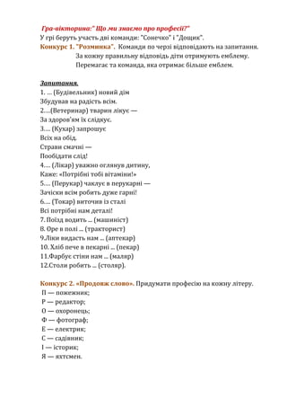 Гра-вікторина:" Що ми знаємо про професії?" 
У грі беруть участь дві команди: "Сонечко" і "Дощик". 
Конкурс 1. "Розминка". Команди по черзі відповідають на запитання. 
За кожну правильну відповідь діти отримують емблему. 
Перемагає та команда, яка отримає більше емблем. 
Запитання. 
1. … (Будівельник) новий дім 
Збудував на радість всім. 
2.…(Ветеринар) тварин лікує — 
За здоров’ям їх слідкує. 
3.… (Кухар) запрошує 
Всіх на обід. 
Страви смачні — 
Пообідати слід! 
4.… (Лікар) уважно оглянув дитину, 
Каже: «Потрібні тобі вітаміни!» 
5.… (Перукар) чаклує в перукарні — 
Зачіски всім робить дуже гарні! 
6.… (Токар) виточив із сталі 
Всі потрібні нам деталі! 
7. Поїзд водить ... (машиніст) 
8. Оре в полі ... (тракторист) 
9.Ліки видасть нам ... (аптекар) 
10. Хліб пече в пекарні ... (пекар) 
11.Фарбує стіни нам ... (маляр) 
12.Столи робить ... (столяр). 
Конкурс 2. «Продовж слово». Придумати професію на кожну літеру. 
П — пожежник; 
Р — редактор; 
О — охоронець; 
Ф — фотограф; 
Е — електрик; 
С — садівник; 
І — історик; 
Я — яхтсмен. 
 