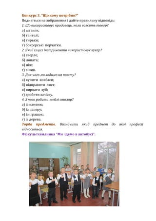 Конкурс 3. "Що кому потрібно?" 
Подивіться на зображення і дайте правильну відповідь: 
1. Що використовує продавець, коли важить товар? 
а) штанги; 
б) гантелі; 
в) гирьки; 
г) боксерські перчатки. 
2. Який із цих інструментів використовує кухар? 
а) сверло; 
б) лопата; 
в) ніж; 
г) віник. 
3. Для чого ми ходимо на пошту? 
а) купити ковбаси; 
б) відправити лист; 
в) вирвати зуб; 
г) зробити зачіску. 
4. З чого робить меблі столяр? 
а) із каменю; 
б) із паперу; 
в) із іграшок; 
г) із дерева. 
Торба предметів. Визначити який предмет до якої професії 
відноситься. 
Фізкультхвилинка "Ми їдемо в автобусі". 
 