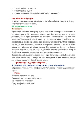 4) — шиє і ремонтує взуття. 
5) — доглядає за садом. 
(Двірники, садівник, хлібороби, чоботар, будівельник). 
Змагання юних кухарів. 
Із представлених овочів та фруктів, потрібно обрати продукти із яких 
готується український борщ. 
III. Заключна частина. 
Вихователь. 
Щоб люди знали свою справу, треба, щоб вони цієї справи навчилися. А 
де цього вчать? В училищах, технікумах, інститутах. Але ні в одне 
училище, ні в один інститут не візьмуть неграмотних. Де грамоти 
навчають? Ви знаєте і самі. У школі, в училищах, в інститутах? Вчителі і 
професори. А вчити не можна без книжок, без зошитів. Отже, потрібні 
ще люди, які друкують, майстри паперових фабрик. Так ми з вами 
ніколи не дійдемо до кінця списку. Від кожної речі, яку ти бачиш 
навколо, від стола, від стільця, від чашки можна пуститися в таку ж 
безкінечну подорож по заводах, шахтах, електростанціях. 
Сьогодні ви дізналися чимало нового про багато професій. І ким би ви 
не мріяли стати, яку б професію собі не обрали, кожен повинен добре 
знати свою справу, робити її чесно, вміло. 
Презентація "Відгадай професію". 
Підведення підсумків змагання. Визначення переможця. 
Обравши собі майбутню професію, пам’ятайте про головну для вас саме 
зараз: 
Учень. 
Учитель, лікар чи геолог, 
Письменник, слюсар чи кресляр – 
Всі називають головною 
Одну професію – школяр! 
 