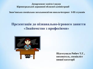 Департамент освіти і науки 
Кіровоградської державної обласної адміністрації 
Знам’янська спеціальна загальноосвітня школа-інтернат I-III ступенів 
Презентація до пізнавально-ігрового заняття 
«Знайомство з професіями» 
Підготувала Рябич Т.Г., 
вихователь, спеціаліст 
вищої категорії 
 