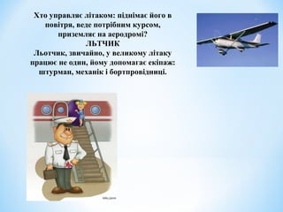 Хто управляє літаком: піднімає його в 
повітря, веде потрібним курсом, 
приземляє на аеродромі? 
ЛЬТЧИК 
Льотчик, звичайно, у великому літаку 
працює не один, йому допомагає екіпаж: 
штурман, механік і бортпровідниці. 
 