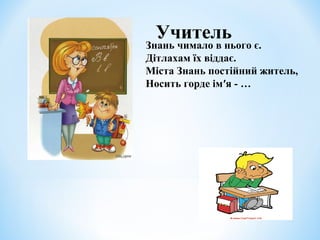Учитель 
Знань чимало в нього є. 
Дітлахам їх віддає. 
Міста Знань постійний житель, 
Носить горде ім′я - … 
 