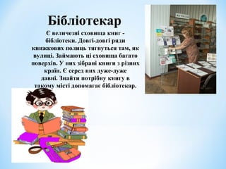 Бібліотекар 
Є величезні сховища книг - 
бібліотеки. Довгі-довгі ряди 
книжкових полиць тягнуться там, як 
вулиці. Займають ці сховища багато 
поверхів. У них зібрані книги з різних 
країн. Є серед них дуже-дуже 
давні. Знайти потрібну книгу в 
такому місті допомагає бібліотекар. 
 