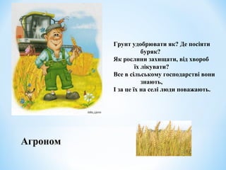 Грунт удобрювати як? Де посіяти 
буряк? 
Як рослини захищати, від хвороб 
їх лікувати? 
Все в сільському господарстві вони 
знають, 
І за це їх на селі люди поважають. 
Агроном 
 