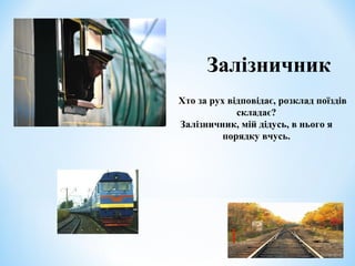 Залізничник 
Хто за рух відповідає, розклад поїздів 
складає? 
Залізничник, мій дідусь, в нього я 
порядку вчусь. 
 