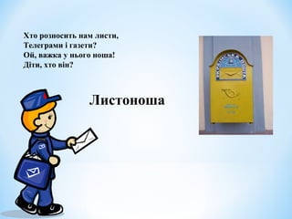 Хто розносить нам листи, 
Телеграми і газети? 
Ой, важка у нього ноша! 
Діти, хто він? 
Листоноша 
 