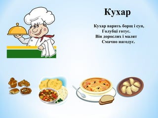 Кухар 
Кухар варить борщ і суп, 
Голубці готує. 
Він дорослих і малят 
Смачно нагодує. 
 