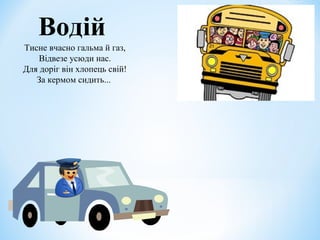 Водій 
Тисне вчасно гальма й газ, 
Відвезе усюди нас. 
Для доріг він хлопець свій! 
За кермом сидить... 
 