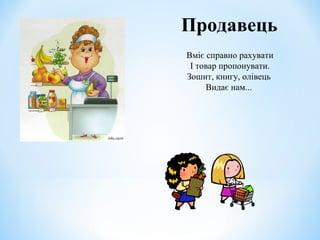 Продавець 
Вміє справно рахувати 
І товар пропонувати. 
Зошит, книгу, олівець 
Видає нам... 
 