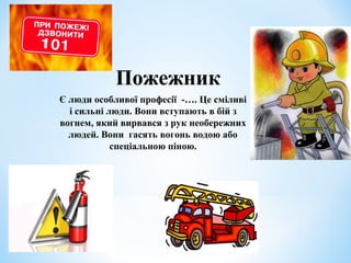 Пожежник 
Є люди особливої професії -…. Це сміливі 
і сильні люди. Вони вступають в бій з 
вогнем, який вирвався з рук необережних 
людей. Вони гасять вогонь водою або 
спеціальною піною. 
 