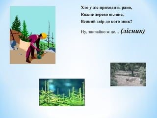 Хто у ліс приходить рано, 
Кожне дерево огляне, 
Всякий звір до кого звик? 
Ну, звичайно ж це… (лісник) 
 