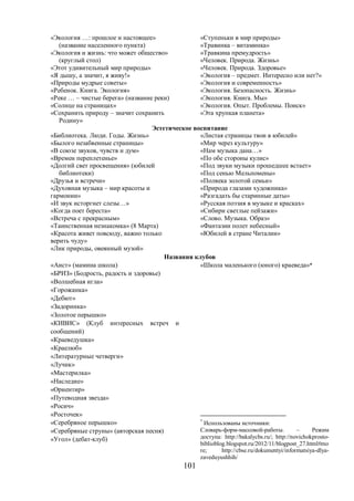101 
«Экология …: прошлое и настоящее» 
(название населенного пункта) 
«Экология и жизнь: что может общество» 
(круглый стол) 
«Этот удивительный мир природы» 
«Я дышу, а значит, я живу!» 
«Природы мудрые советы» 
«Ребенок. Книга. Экология» 
«Реке … – чистые берега» (название реки) 
«Солнце на страницах» 
«Сохранить природу – значит сохранить 
Родину» 
«Ступеньки в мир природы» 
«Травинка – витаминка» 
«Травкина премудрость» 
«Человек. Природа. Жизнь» 
«Человек. Природа. Здоровье» 
«Экология – предмет. Интересно или нет?» 
«Экология и современность» 
«Экология. Безопасность. Жизнь» 
«Экология. Книга. Мы» 
«Экология. Опыт. Проблемы. Поиск» 
«Эта хрупкая планета» 
Эстетическое воспитание 
«Библиотека. Люди. Годы. Жизнь» 
«Былого незабвенные страницы» 
«В союзе звуков, чувств и дум» 
«Времен переплетенье» 
«Долгий свет просвещения» (юбилей 
библиотеки) 
«Друзья и встречи» 
«Духовная музыка – мир красоты и 
гармонии» 
«И звук исторгнет слезы…» 
«Когда поет береста» 
«Встреча с прекрасным» 
«Таинственная незнакомка» (8 Марта) 
«Красота живет повсюду, важно только 
верить чуду» 
«Лик природы, овеянный музой» 
«Листая страницы твои в юбилей» 
«Мир через культуру» 
«Нам музыка дана…» 
«По обе стороны кулис» 
«Под звуки музыки прошедшее встает» 
«Под сенью Мельпомены» 
«Полвека золотой семьи» 
«Природа глазами художника» 
«Разгадать бы старинные даты» 
«Русская поэзия в музыке и красках» 
«Сибири светлые пейзажи» 
«Слово. Музыка. Образ» 
«Фантазии полет небесный» 
«Юбилей в стране Читалии» 
Названия клубов 
«Аист» (мамина школа) 
«БРИЗ» (Бодрость, радость и здоровье) 
«Волшебная игла» 
«Горожанка» 
«Дебют» 
«Задоринка» 
«Золотое перышко» 
«КИВИС» (Клуб интересных встреч и 
сообщений) 
«Краеведушка» 
«Краелюб» 
«Литературные четверги» 
«Лучик» 
«Мастерилка» 
«Наследие» 
«Ориентир» 
«Путеводная звезда» 
«Росич» 
«Росточек» 
«Серебряное перышко» 
«Серебряные струны» (авторская песня) 
«Угол» (дебат-клуб) 
«Школа маленького (юного) краеведа»* 
* Использованы источники: 
Словарь-форм-массовой-работы. – Режим 
доступа: http://bakalycbs.ru/; http://novichokprosto-biblioblog. 
blogspot.ru/2012/11/blogpost_27.html#mo 
re; http://cbse.ru/dokumentyi/informatsiya-dlya-zaveduyushhih/ 
 