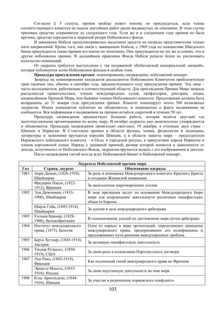 Согласно § 5 статута, премия вообще может никому не присуждаться, если члены 
соответствующего комитета не нашли достойных работ среди выдвинутых на соискание. В этом случае 
призовые средства сохраняются до следующего года. Если же и в следующем году премия не была 
вручена, средства передаются в закрытый резерв Нобелевского фонда. 
В завещании Нобеля предусматривалось выделение средств на награды представителям только 
пяти направлений. Кроме того, вне связи с завещанием Нобеля, с 1969 года по инициативе Шведского 
банка присуждается также премия его имени по экономике. Она присуждается на тех же условиях, что и 
другие нобелевские премии. В дальнейшем правление Фонда Нобеля решило более не увеличивать 
количество номинаций. 
От лауреата требуется выступление с так называемой «Нобелевской мемориальной лекцией», 
которая публикуется затем Нобелевским фондом в особом томе. 
Процедура присуждения премии: номинирование, награждение, нобелевский концерт. 
Запросы на номинирование кандидатов рассылаются Нобелевским Комитетом приблизительно 
трем тысячам лиц, обычно в сентябре года, предшествующего году присуждения премии. Эти лица – 
часто исследователи, работающие в соответствующей области. Для присуждения Премии Мира запросы 
рассылаются правительствам, членам международных судов, профессорам, ректорам, лицам, 
награждённым Премией Мира, или бывшим членам Нобелевского комитета. Предложения должны быть 
возвращены до 31 января года присуждения премии. Комитет номинирует около 300 возможных 
лауреатов. Имена номинантов публично не объявляются, и номинантам о факте выдвижения не 
сообщается. Вся информация о выдвижении на премию остаётся секретной в течение 50 лет. 
Процедуре награждения предшествует большая работа, которая ведётся круглый год 
многочисленными организациями по всему миру. В октябре лауреаты уже окончательно утверждаются 
и объявляются. Процедура награждения происходит ежегодно, 10 декабря, в столицах двух стран – 
Швеции и Норвегии. В Стокгольме премии в области физики, химии, физиологии и медицины, 
литературы и экономики вручаются королём Швеции, а в области защиты мира – председателем 
Норвежского нобелевского комитета – в Осло, в городской ратуше, в присутствии короля Норвегии и 
членов королевской семьи. Наряду с денежной премией, размер которой меняется в зависимости от 
дохода, полученного от Hобелевского Фонда, лауреатам вручается медаль с его изображением и диплом. 
После награждения гостей всегда ждет Нобелевский банкет и Нобелевский концерт. 
Лауреаты Нобелевской премии мира 
Год Страна, лауреат Обоснование награды 
1901 Анри Дюнан, (1828-1910), 
103 
Швейцария 
За роль в основании Международного комитета Красного Креста 
и создании Женевской конвенции 
Фредерик Пасси, (1822- 
1912), Франция За многолетние миротворческие усилия 
1902 Эли Дюкоммен, (1833- 
1906), Швейцария 
В знак признания заслуг по основанию Международного бюро 
мира для координации деятельности различных пацифистских 
обществ Европы 
Шарль Гоба, (1843-1914), 
Швейцария За усилия в деле международного арбитража 
1903 Уильям Кример, (1828- 
1908), Великобритания В ознаменование усилий по достижению мира путем арбитража 
1904 Институт международного 
права, (1873), Бельгия 
Одна из первых в мире организаций, определивших принципы 
международного права, предпринявших его кодификацию и 
предложивших пути решения международных проблем 
1905 Берта Зуттнер, (1843-1914), 
Австрия За активную пацифистскую деятельность 
1906 Теодор Рузвельт, (1858- 
1919), США За свою роль в подписании Портсмутского договора 
1907 Луи Рено, (1843-1918), 
Франция Как подлинный гений международного права во Франции 
Эрнесто Монета, (1833- 
1918), Италия За свою неустанную деятельность во имя мира 
1908 Клас Арнольдсон, (1844- 
1916), Швеция За участие в разрешении норвежского конфликта 
 