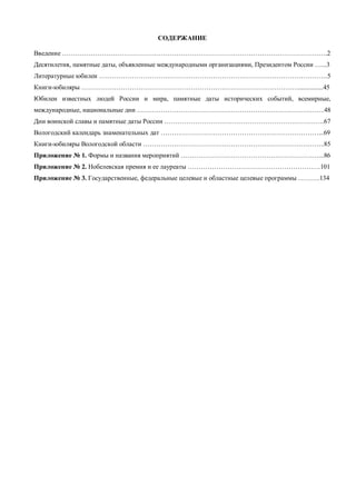 СОДЕРЖАНИЕ 
Введение ………………………………………………………………………………………………………….2 
Десятилетия, памятные даты, объявленные международными организациями, Президентом России …...3 
Литературные юбилеи …………………………………………………………………………………………...5 
Книги-юбиляры ………………………………………………………………………………………...............45 
Юбилеи известных людей России и мира, памятные даты исторических событий, всемирные, 
международные, национальные дни …………………………………………………………………………..48 
Дни воинской славы и памятные даты России ……………………………………………………………….67 
Вологодский календарь знаменательных дат ………………………………………………………………...69 
Книги-юбиляры Вологодской области ………………………………………………………………………..85 
Приложение № 1. Формы и названия мероприятий ………………………………………………………...86 
Приложение № 2. Нобелевская премия и ее лауреаты …………………………………………………….101 
Приложение № 3. Государственные, федеральные целевые и областные целевые программы ……….134 
