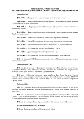 ДЕСЯТИЛЕТИЯ, ПАМЯТНЫЕ ДАТЫ, 
ОБЪЯВЛЕННЫЕ МЕЖДУНАРОДНЫМИ ОРГАНИЗАЦИЯМИ, ПРЕЗИДЕНТОМ РОССИИ 
Под эгидой ООН: 
2005-2015 гг. – Международное десятилетие действий «Вода для жизни» 
2006-2016 гг. – Десятилетие реабилитации и устойчивого развития пострадавших регионов 
(третье десятилетие после Чернобыля) 
2008-2017 гг. – Второе Десятилетие Организации Объединенных Наций по борьбе за 
ликвидацию нищеты 
2010-2020 гг. – Десятилетие Организации Объединенных Наций, посвященное пустыням и 
борьбе с опустыниванием 
2011–2020 гг. – Десятилетие действий за безопасность дорожного движения 
2011-2020 гг. – Третье Международное десятилетие за искоренение колониализма 
2011-2020 гг. – Десятилетие биоразнообразия Организации Объединенных Наций 
2013-2022 гг. – Международное десятилетие сближения культур 
2014-2024 гг. – Десятилетие устойчивой энергетики для всех 
2015-2024 гг. – Международное десятилетие лиц африканского происхождения 
2015 год объявлен ООН Международным годом почв и Международным годом света и 
световых технологий 
Под эгидой ЮНЕСКО: 
2015 год (с 23 апреля) – Всемирной столицей книги-2015 объявлен город Инчхон 
(Республика Корея) в знак признания высокого качества его программы по популяризации 
культуры чтения среди молодежи и уязвимых групп населения. 
2015 год – 2000-летие основания города Дербента (Республика Дагестан, Россия). 
Крепость Нарын-Кала и старая часть города входят в список Всемирного наследия ЮНЕСКО. 
Дербент также отмечен специальной грамотой ЮНЕСКО как «один из самых толерантных 
городов мира». 
Под эгидой ЕС: 
2015 год – Бристоль (Великобритания) назван «Зеленой столицей Европы 2015». В нем 
получили признание образцовая зеленая экономика города и планы инвестиций в транспорт и 
энергетику. 
2015 год – Культурными столицами Европы станут бельгийский город Монс и чешский 
Плзень. Статус культурной столицы Европы означает, что в течение 365 дней в году в городе 
будут происходить лучшие культурные мероприятия. 
2015 год – город Клуж-Напока (Румыния) выбран Молодежной столицей Европы. 
В Содружестве независимых государств 
2015 год – Год ветеранов Великой Отечественной войны. 
 