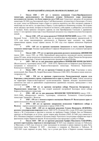ВОЛОГОДСКИЙ КАЛЕНДАРЬ ЗНАМЕНАТЕЛЬНЫХ ДАТ 
 Около 1260 – 675 лет с момента основания Спасо-Преображенского 
монастыря, расположенного на Каменном острове Кубенского озера (некоторые 
исследователи считают, что более вероятна дата 1340 год). Существует предание об основании 
монастыря. В 1260 году Белозерский князь Глеб Василькович, путешествуя от Белоозера к Устюгу 
на судах, попал на Кубенском озере в бурю и в минуты опасности дал обет построить церковь и 
монастырь на том месте, где пристанет к берегу. Судно прибило к Каменному острову. На острове 
жили двадцать три инока, которые по бедности не имели у себя церкви, а собирались для молитвы 
в часовню. Князь приказал построить церковь во имя Преображения Господня и деревянные 
кельи. С того времени монастырь Спасо-Каменный находился под покровительством белозерских 
князей. 
 Около 1340 – 675 лет назад родился СТЕФАН ПЕРМСКИЙ (около 1330 – 1340, 
Великий Устюг – 26.04.1396, Москва), один из выдающихся православных просветителей. С 
1379 года начал миссионерскую деятельность в Пермском крае: построил там первые 
православные церкви, создал первые школы. В 1383 году стал первым епископом Пермской 
епархии. 
 1370 – 645 лет со времени основания Авнежского в честь святой Троицы 
мужского монастыря. Основан преподобным Стефаном Махрищским и его учеником Григорием 
Авнежским. 
 Около 1440 – 575 лет со времени рождения русского иконописца ДИОНИСИЯ 
(около 1440 – после 1503, до 1508). Крупнейший представитель московской школы иконописи 
конца XV века, автор полностью сохранившегося ансамбля фресок собора Рождества Богородицы 
Ферапонтова монастыря. Считается продолжателем традиций Андрея Рублёва. 
 1455 – 560 лет со дня рождения преподобного КОРНИЛИЯ КОМЕЛЬСКОГО 
(Вологодского), чудотворца (около 1455 – 19.05.1537). Происходил из боярского рода Крюковых, 
пострижен в монашество в Кирилло-Белозерском монастыре. Основатель Корнилиево- 
Комельского монастыря. 
 Осень 1480 – 535 лет со времени Стояния на реке Угре. Участвовал и князь 
вологодский, брат Ивана III, Андрей Васильевич Меньшов (1468-1481). Положило конец монголо- 
татарскому игу. 
 1485 – 530 лет со времени строительства Ризположенской церкви села 
Бородавы, единственного храма, сохранившегося в крае от конца XV века. Сейчас находится 
на территории Кирилло-Белозерского музея-заповедника. Церковь обладает исключительной 
ценностью как одна из древнейших сохранившихся деревянных построек, принадлежит к типу 
клетских храмов. 
 1490 – 525 лет со времени постройки собора Рождества Богородицы в 
Ферапонтовом монастыре. Он стал второй каменной постройкой Белозерья после собора 
Кирилло-Белозерского монастыря. 
 1530 – 485 лет со дня рождения ФЕОДОСИЯ ТОТЕМСКОГО (около 1530 – 
28.01.1568), общерусского святого, чудотворца, основателя Тотемского Спасо-Суморина 
монастыря. Уроженец г. Вологды. 
 1545 – 470 лет с момента первого посещения Иваном IV Вологодского края во 
время пасхального объезда монастырей. 
 1570 – 445 лет со времени завершения возведения Софийского собора в 
Вологде – первого каменного сооружения в городе (1568-1570). 
 Около 1605 – 410 лет со времени рождения Семена Ивановича ДЕЖНЕВА, 
русского землепроходца-морехода (около 1605-1673). В начале 40-х годов XVII века участвовал 
вместе с М. Стадухиным и другими в походах по крайнему Северу Сибири: был на Оймяконе, 
проплыл по Индигирке до ее устья, достиг морем реки Колымы (1643). В 1648 году совместно с 
Ф.А. Поповым совершил плавание из Колымы вокруг Чукотского полуострова в Берингово море и 
фактически открыл Берингов пролив. В последующие годы продолжал службу в Сибири. 
 Около 1610 – 405 лет со времени рождения Ерофея Павловича ХАБАРОВА, 
русского крестьянина, морехода и землепроходца. В 1625 году совершил поездку из Тобольска 
в Мангазею, в 1628 году оттуда во главе экспедиции по волокам и рекам перешел на реку Хету 
(восточная часть Таймыра). В 1630 – участвовал в плавании из Мангазеи в Тобольск. В 
1632-1641 годах перешел на реку Лену, где в устьях рек Куты и Киренги основал пашенное 
 