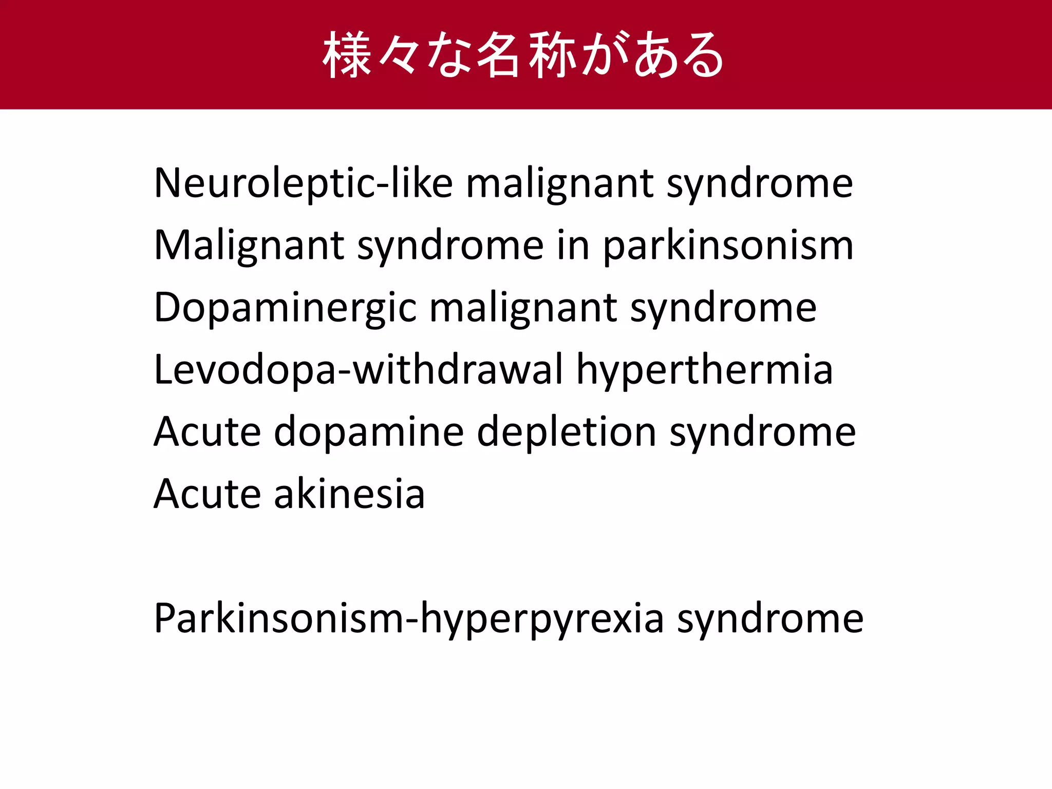 様々な名称がある 
Neuroleptic-like malignant syndrome 
Malignant syndrome in parkinsonism 
Dopaminergic malignant syndrome 
Levodopa-withdrawal hyperthermia 
Acute dopamine depletion syndrome 
Acute akinesia 
Parkinsonism-hyperpyrexia syndrome 
 