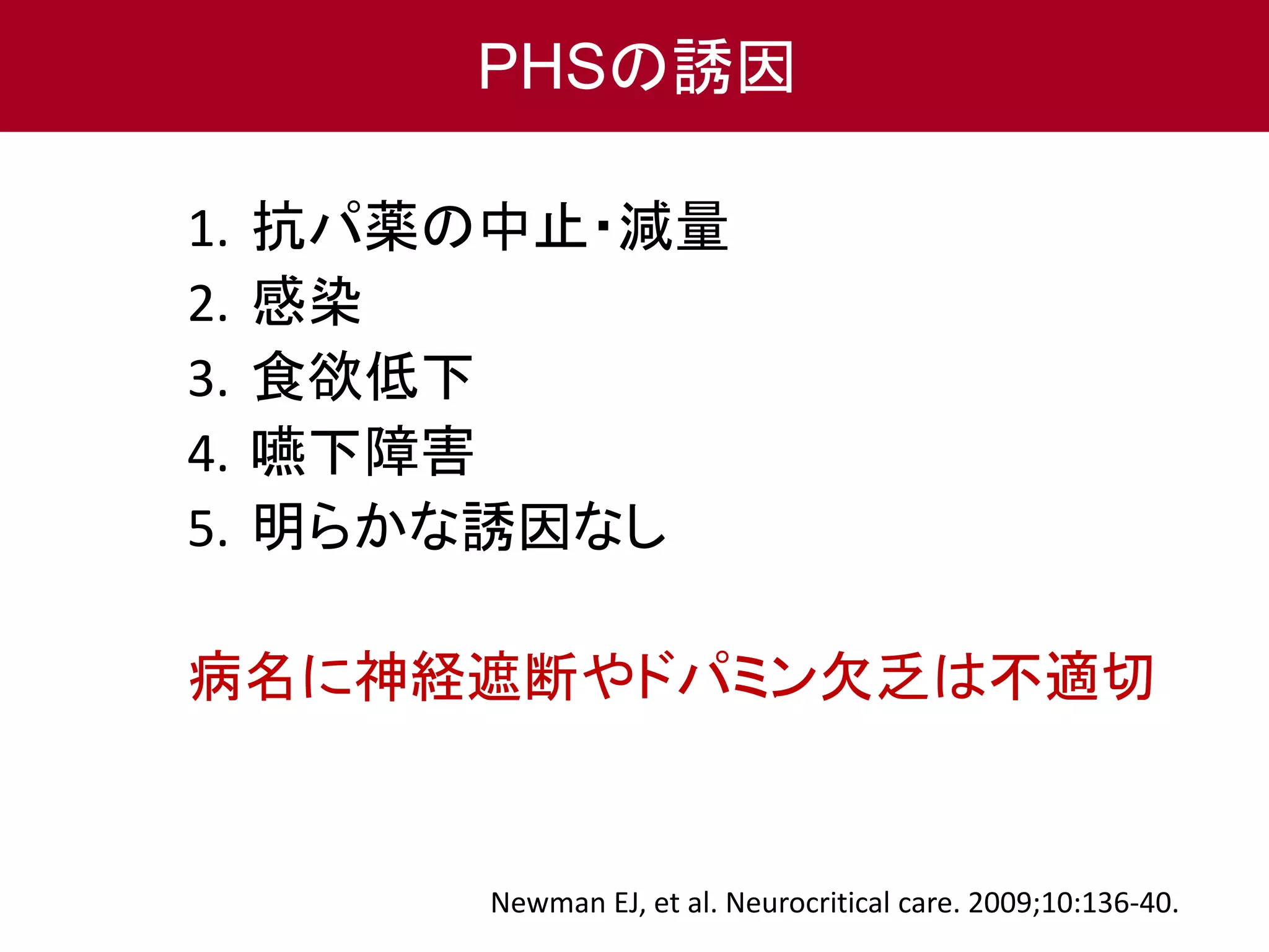 PHSの誘因 
1. 抗パ薬の中止・減量 
2. 感染 
3. 食欲低下 
4. 嚥下障害 
5. 明らかな誘因なし 
病名に神経遮断やドパミン欠乏は不適切 
Newman EJ, et al. Neurocritical care. 2009;10:136-40. 
 