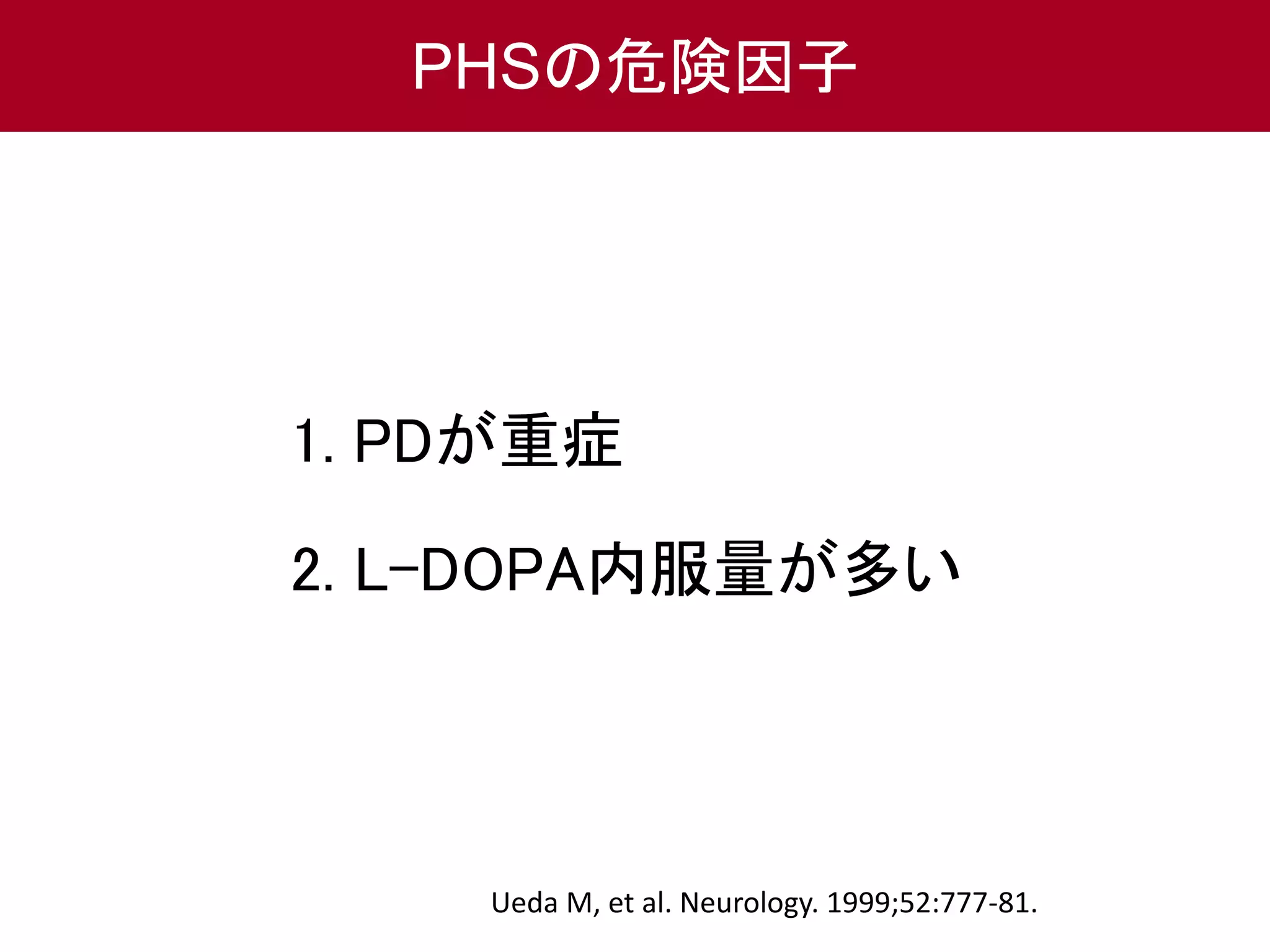 PHSの危険因子 
1. PDが重症 
2. L-DOPA内服量が多い 
Ueda M, et al. Neurology. 1999;52:777-81. 
 