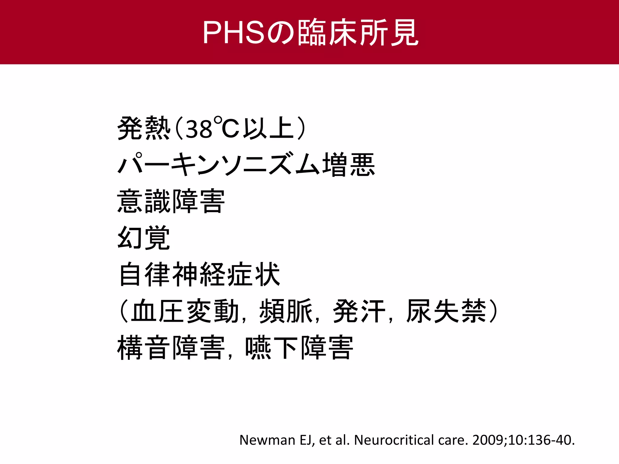 PHSの臨床所見 
発熱（38℃以上） 
パーキンソニズム増悪 
意識障害 
幻覚 
自律神経症状 
（血圧変動，頻脈，発汗，尿失禁） 
構音障害，嚥下障害 
Newman EJ, et al. Neurocritical care. 2009;10:136-40. 
 