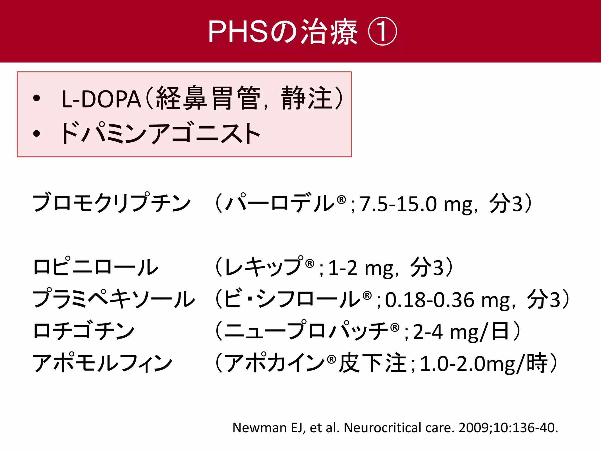 PHSの治療① 
• L-DOPA（経鼻胃管，静注） 
• ドパミンアゴニスト 
ブロモクリプチン（パーロデル®；7.5-15.0 mg，分3） 
ロピニロール（レキップ®；1-2 mg，分3） 
プラミペキソール（ビ・シフロール®；0.18-0.36 mg，分3） 
ロチゴチン（ニュープロパッチ®；2-4 mg/日） 
アポモルフィン（アポカイン®皮下注；1.0-2.0mg/時） 
Newman EJ, et al. Neurocritical care. 2009;10:136-40. 
 