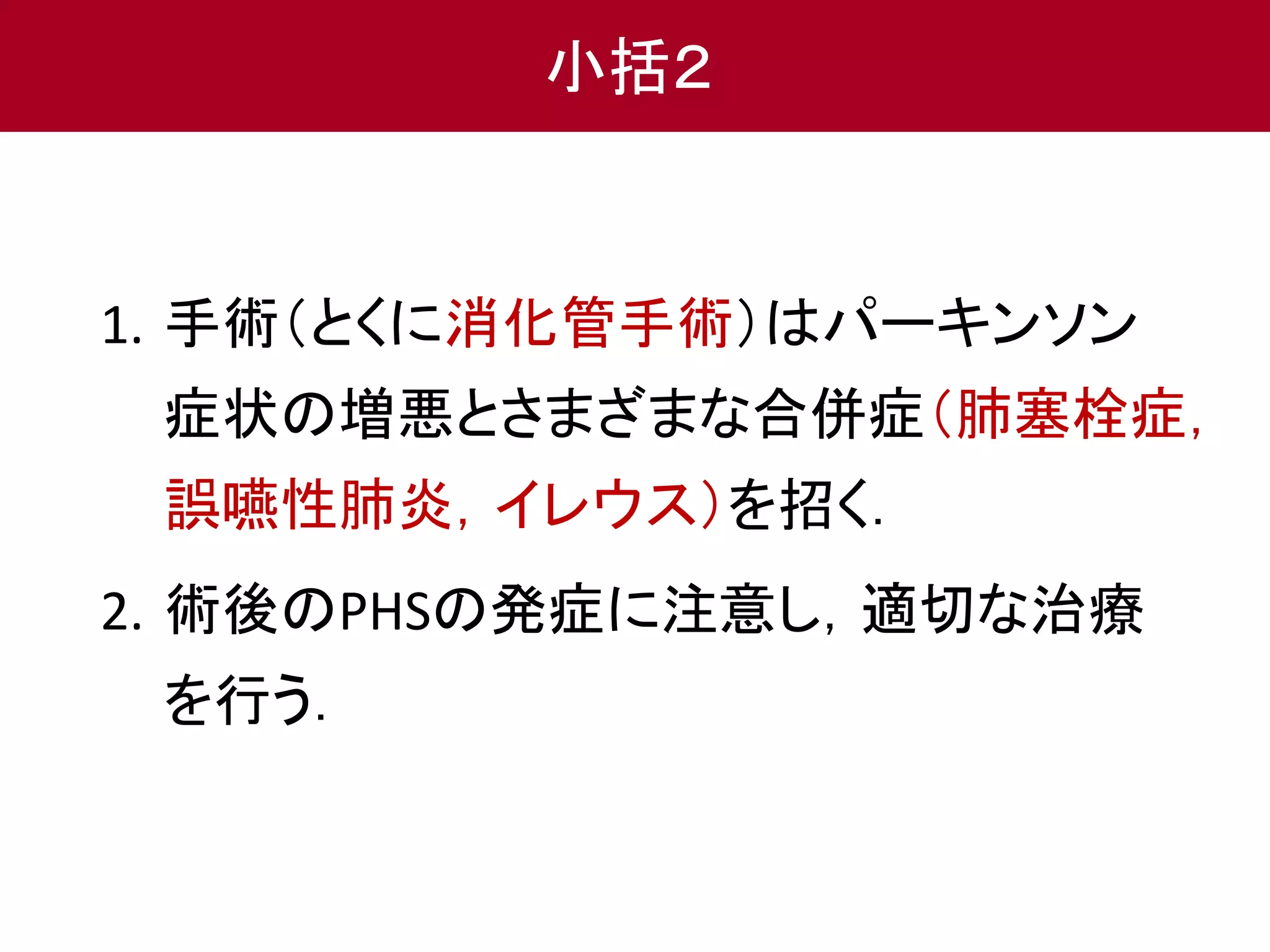 1. 手術（とくに消化管手術）はパーキンソン 
症状の増悪とさまざまな合併症（肺塞栓症， 
誤嚥性肺炎，イレウス）を招く． 
2. 術後のPHSの発症に注意し，適切な治療 
を行う． 
小括２ 
 