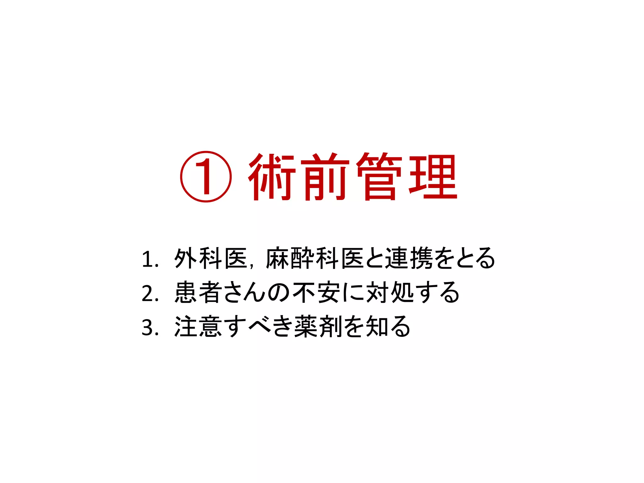 ① 術前管理 
1. 外科医，麻酔科医と連携をとる 
2. 患者さんの不安に対処する 
3. 注意すべき薬剤を知る 
 