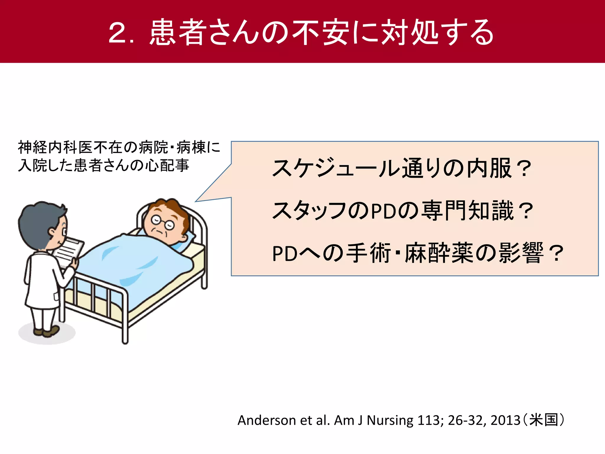 ２．患者さんの不安に対処する 
スケジュール通りの内服？ 
スタッフのPDの専門知識？ 
PDへの手術・麻酔薬の影響？ 
神経内科医不在の病院・病棟に 
入院した患者さんの心配事 
Anderson et al. Am J Nursing 113; 26-32, 2013（米国） 
 