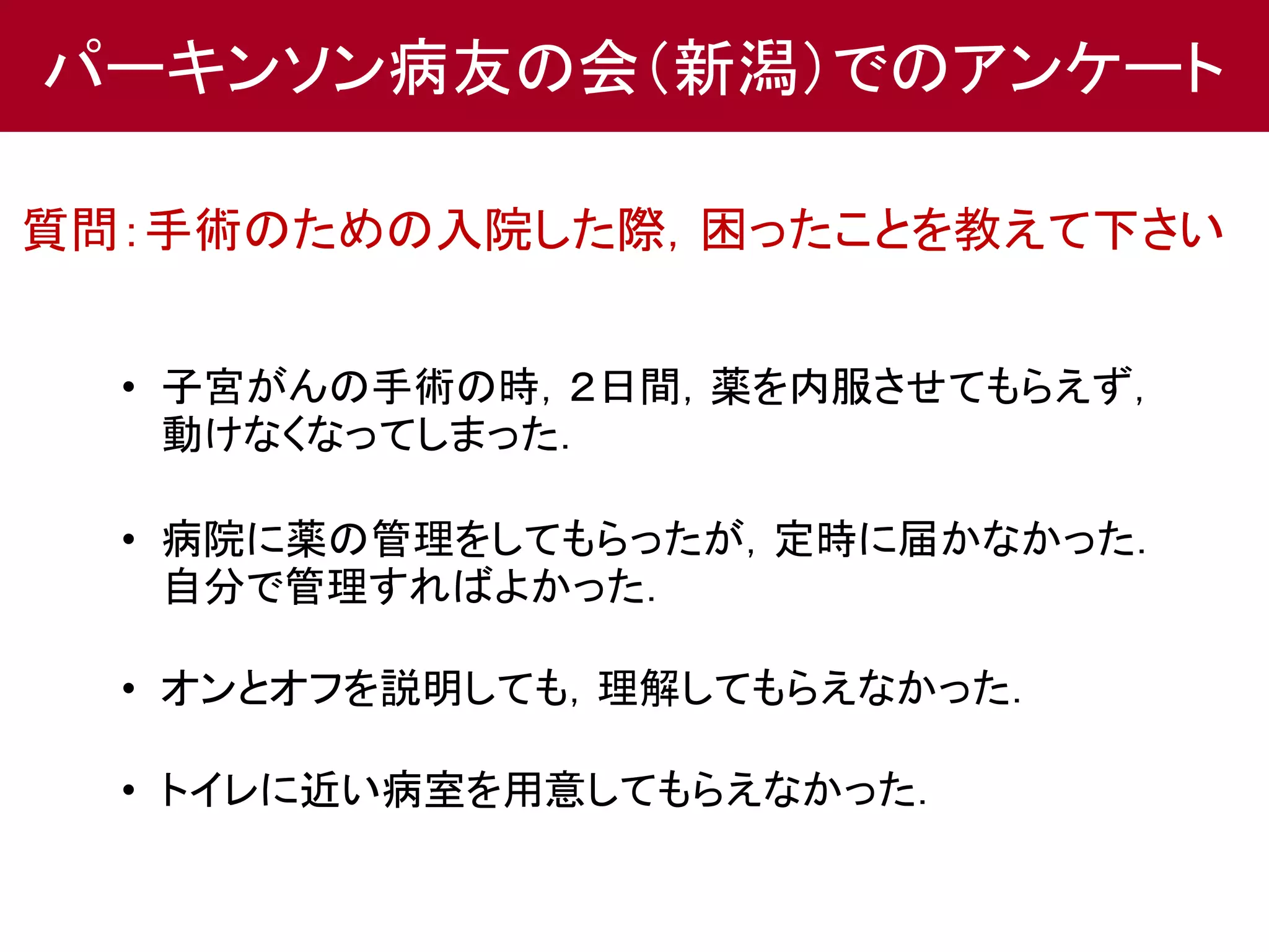 パーキンソン病友の会（新潟）でのアンケート 
質問：手術のための入院した際，困ったことを教えて下さい 
• 子宮がんの手術の時，２日間，薬を内服させてもらえず， 
動けなくなってしまった． 
• 病院に薬の管理をしてもらったが，定時に届かなかった． 
自分で管理すればよかった． 
• オンとオフを説明しても，理解してもらえなかった． 
• トイレに近い病室を用意してもらえなかった． 
 