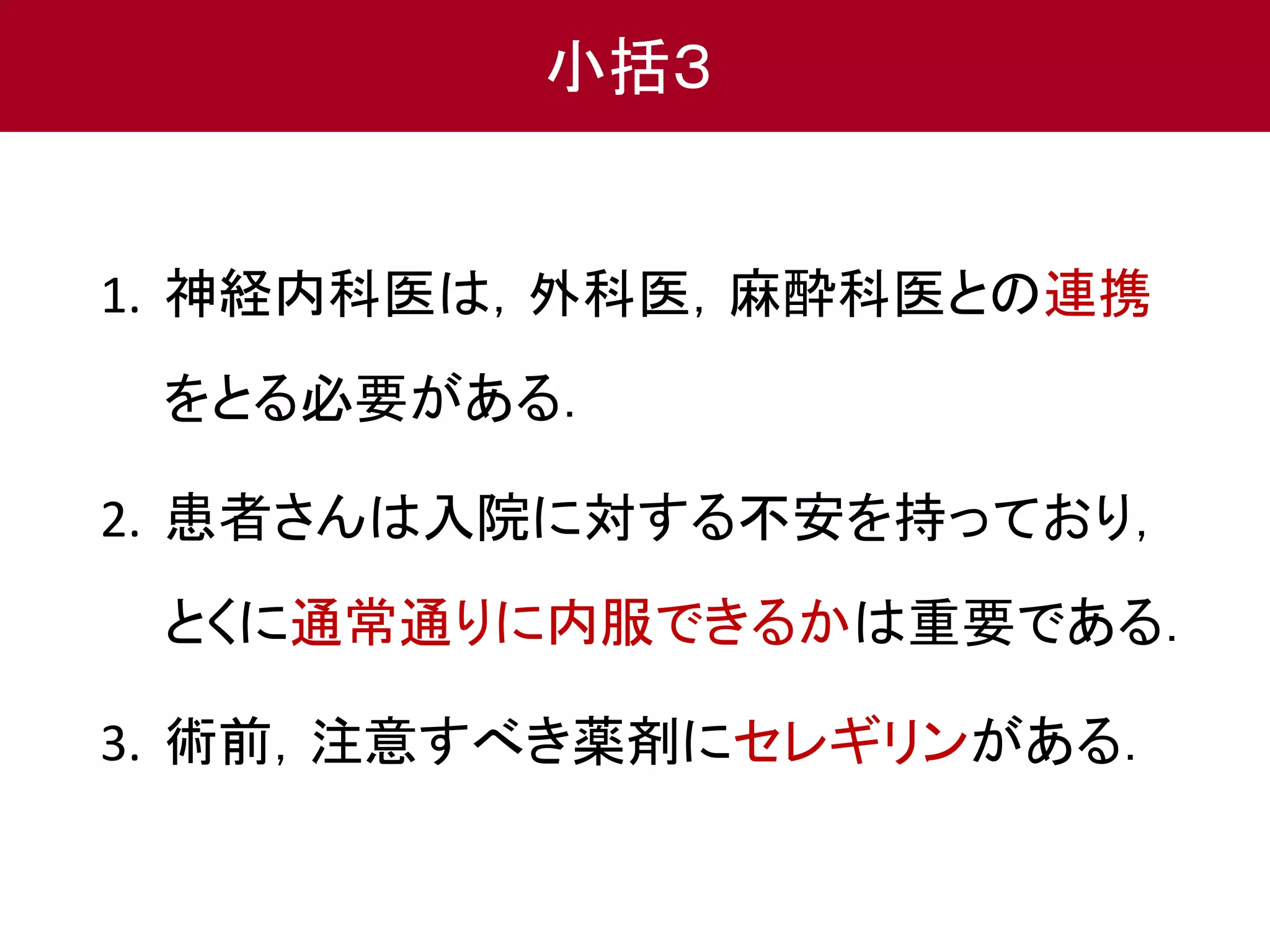 小括３ 
1. 神経内科医は，外科医，麻酔科医との連携 
をとる必要がある． 
2. 患者さんは入院に対する不安を持っており， 
とくに通常通りに内服できるかは重要である． 
3. 術前，注意すべき薬剤にセレギリンがある． 
 