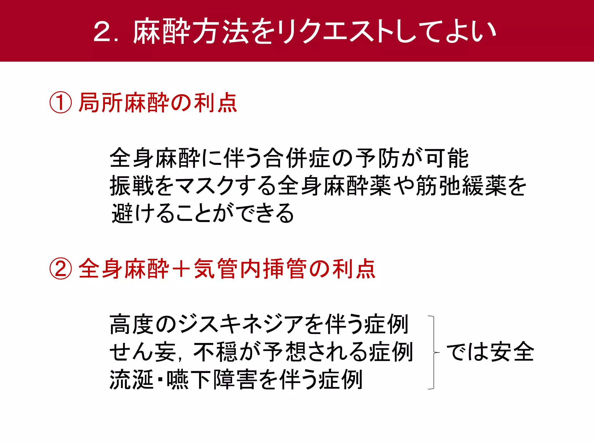 ２．麻酔方法をリクエストしてよい 
① 局所麻酔の利点 
全身麻酔に伴う合併症の予防が可能 
振戦をマスクする全身麻酔薬や筋弛緩薬を 
避けることができる 
② 全身麻酔＋気管内挿管の利点 
高度のジスキネジアを伴う症例 
せん妄，不穏が予想される症例では安全 
流涎・嚥下障害を伴う症例 
 